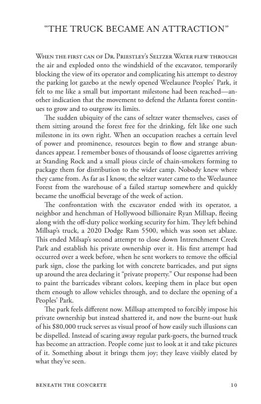 “THE TRUCK BECAME AN ATTRACTION"  WHEN THE FIRST CAN OF Dit PRIESTLEY’ Ser1zer WATER FLEW THROUGH the air and exploded onto the windshield of the excavator, temporarily blocking the view of its operator and complicating his attempr to destroy the parking lot gazebo at the newly opened Weelaunee Peoples’ Park, it felt to me like a small but important milestone had been reached—an- other indication that the movement to defend the Adlanta forest contin- ues to grow and to outgrow its limits.  The sudden ubiquity of the cans of seltzer water themselves, cases of them sitting around the forest free for the drinking, felt like one such milestone in its own right. When an occupation reaches a certain level of power and prominence, resources begin to flow and strange abun- dances appear. I remember boxes of thousands of loose cigarettes arriving at Standing Rock and a small pious circle of chain-smokers forming to package them for distribution to the wider camp. Nobody knew where they came from. As far as T know, the seltzer water came to the Weelaunee Forest from the warchouse of a failed startup somewhere and quickly became the unofficial beverage of the week of action.  The confrontation with the excavator ended with its operator, 2 neighbor and henchman of Hollywood billionaire Ryan Millsap, flecing along with the off-duty police working security for him. They left behind Millsaps truck, 2 2020 Dodge Ram 5500, which was soon set ablaze. This ended Milsap’s second attempt to close down Intrenchment Creek Park and establish his private ownership over it. His first attempt had occurred over a week before, when he sent workers to remove the offcial park sign, close the parking lot with concrete barricades, and put signs up around the area declaring it “private property.” Our response had been to paint the barricades vibrant colors, keeping them in place but open them enough to allow vehicles through, and to declare the opening of 2 Peoples Park.  The park feels different now. Millsap attempred to forcibly impose his private ownership but instead shattered it, and now the burnt-out husk of his $80,000 truck serves as visual proof of how easily such illusions can be dispelled. Instead of scaring away regular park-goers, the burned ruck has become an attraction. People come just to look at it and take pictures of it. Something about it brings them joy; they leave visibly clated by what theyve seen.  BENEATH THE CONCRETE 10 